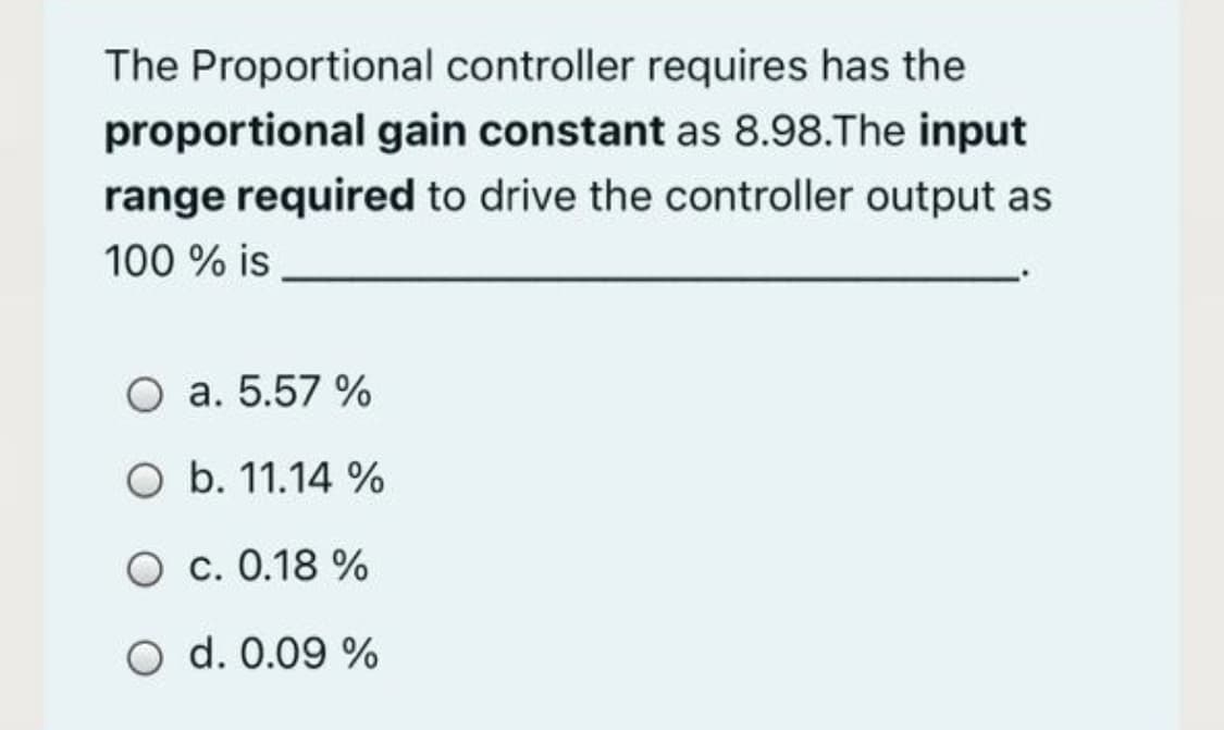 The Proportional controller requires has the
proportional gain constant as 8.98.The input
range required to drive the controller output as
100 % is
O a. 5.57 %
O b. 11.14 %
O c. 0.18 %
O d. 0.09 %
