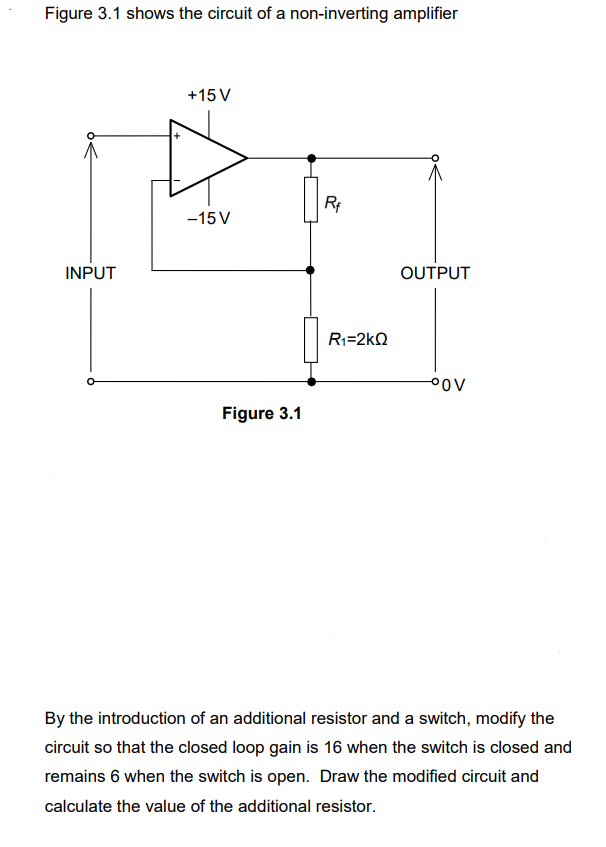 Figure 3.1 shows the circuit of a non-inverting amplifier
INPUT
+15 V
-15V
Figure 3.1
Rf
R1=2kΩ
OUTPUT
°OV
By the introduction of an additional resistor and a switch, modify the
circuit so that the closed loop gain is 16 when the switch is closed and
remains 6 when the switch is open. Draw the modified circuit and
calculate the value of the additional resistor.