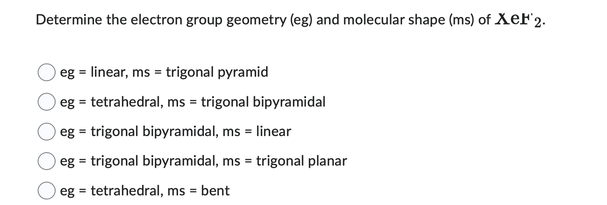 Determine the electron group geometry (eg) and molecular shape (ms) of XeF2.
eg = linear, ms = trigonal pyramid
eg = tetrahedral, ms = trigonal bipyramidal
eg = trigonal bipyramidal, ms = linear
eg = trigonal bipyramidal, ms = trigonal planar
eg = tetrahedral, ms = bent