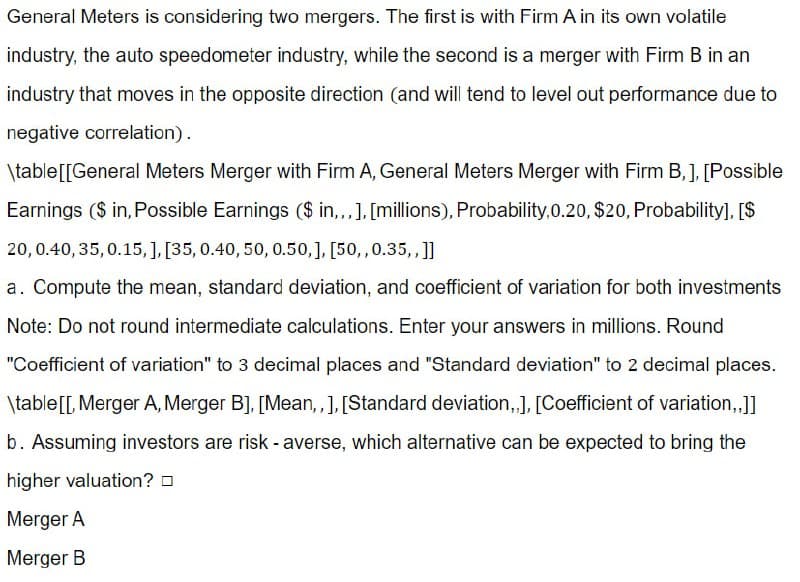 General Meters is considering two mergers. The first is with Firm A in its own volatile
industry, the auto speedometer industry, while the second is a merger with Firm B in an
industry that moves in the opposite direction (and will tend to level out performance due to
negative correlation).
\table [[General Meters Merger with Firm A, General Meters Merger with Firm B,], [Possible
Earnings ($ in, Possible Earnings ($ in,,,], [millions), Probability,0.20, $20, Probability], [$
20, 0.40, 35, 0.15,], [35, 0.40, 50, 0.50,], [50,, 0.35,,]]
a. Compute the mean, standard deviation, and coefficient of variation for both investments
Note: Do not round intermediate calculations. Enter your answers in millions. Round
"Coefficient of variation" to 3 decimal places and "Standard deviation" to 2 decimal places.
\table[[, Merger A, Merger B], [Mean,,], [Standard deviation,,], [Coefficient of variation,,]]
b. Assuming investors are risk-averse, which alternative can be expected to bring the
higher valuation?
Merger A
Merger B