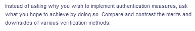 Instead of asking why you wish to implement authentication measures, ask
what you hope to achieve by doing so. Compare and contrast the merits and
downsides of various verification methods.