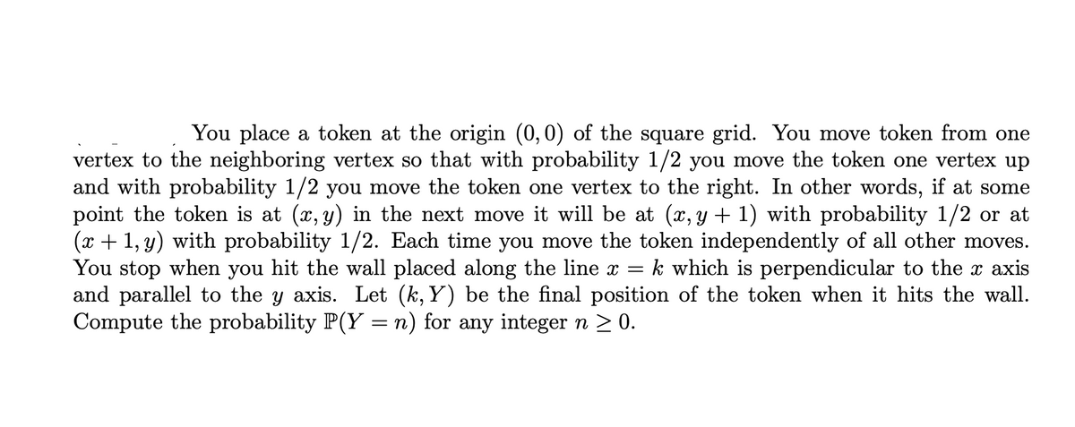 You place a token at the origin (0,0) of the square grid. You move token from one
vertex to the neighboring vertex so that with probability 1/2 you move the token one vertex up
and with probability 1/2 you move the token one vertex to the right. In other words, if at some
point the token is at (x, y) in the next move it will be at (x, y + 1) with probability 1/2 or at
(x + 1, y) with probability 1/2. Each time you move the token independently of all other moves.
You stop when you hit the wall placed along the line x =
and parallel to the y axis. Let (k, Y) be the final position of the token when it hits the wall.
Compute the probability P(Y = n) for any integer n > 0.
k which is perpendicular to the x axis
