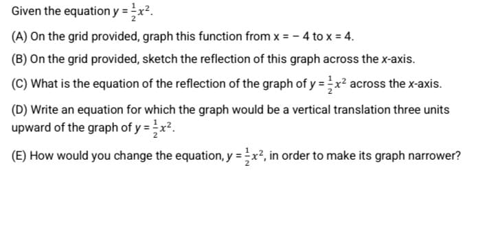 Given the equation y = x².
(A) On the grid provided, graph this function from x = - 4 to x = 4.
(B) On the grid provided, sketch the reflection of this graph across the x-axis.
(C) What is the equation of the reflection of the graph of y =x² across the x-axis.
(D) Write an equation for which the graph would be a vertical translation three units
upward of the graph of y =x?.
(E) How would you change the equation, y = x², in order to make its graph narrower?
