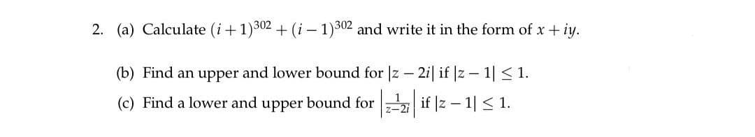 2. (a) Calculate (i+1)302 + (i-1)302 and write it in the form of x + iy.
(b) Find an upper and lower bound for |z-2i| if |z1| ≤ 1.
(c) Find a lower and upper bound for if |z − 1| ≤ 1.