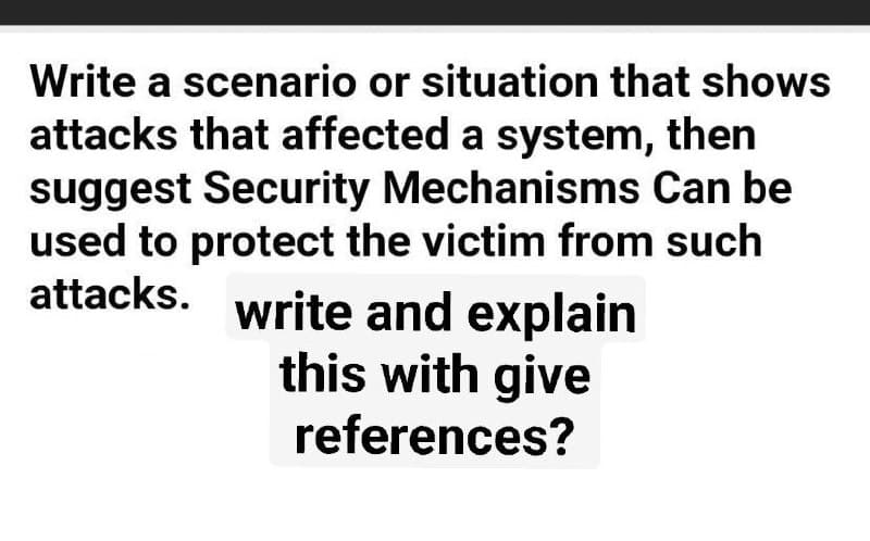 Write a scenario or situation that shows
attacks that affected a system, then
suggest Security Mechanisms Can be
used to protect the victim from such
attacks. write and explain
this with give
references?