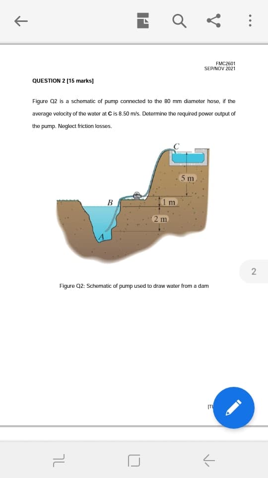 FMC2601
SEPINOV 2021
QUESTION 2 [15 marks]
Figure Q2 is a schematic of pump connected to the 80 mm diameter hose, if the
average velocity of the water at C is 8.50 m/s. Determine the required power output of
the pump. Neglect friction losses.
5m
B
1m
2 m
Figure Q2: Schematic of pump used to draw water from a dam
[T
טך
