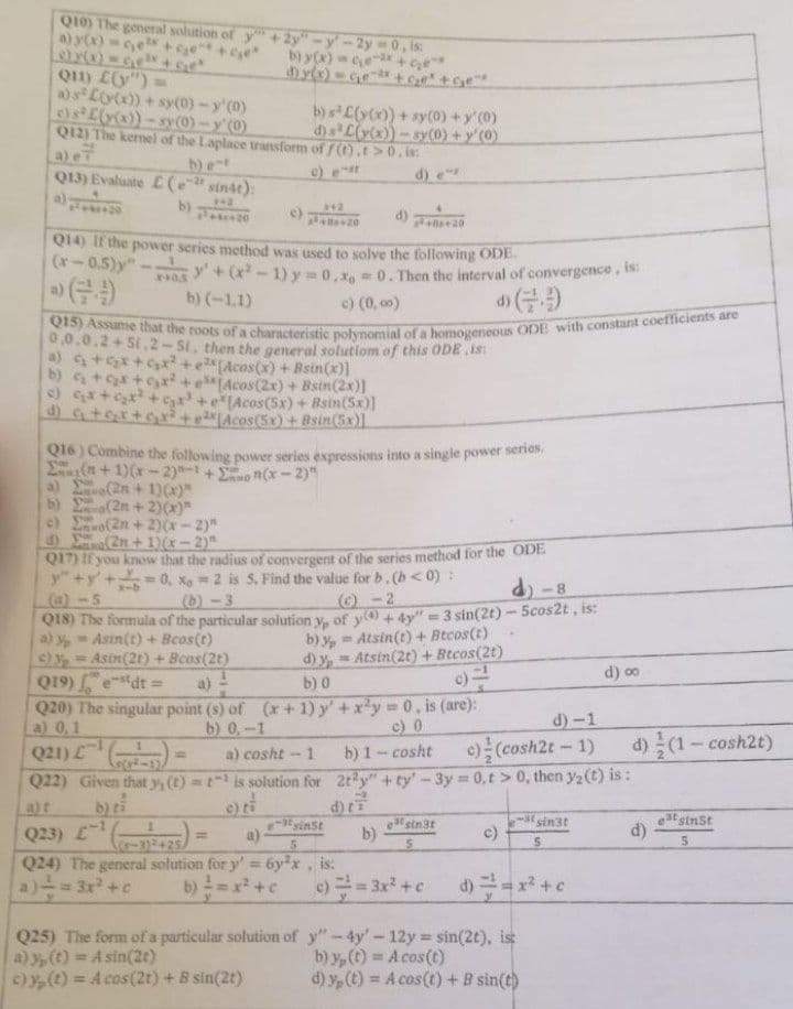 Q10) The general solution of y" +2y"-y-2y = 0, is:
a) y(x)=ce² +₂e^*+₂*
c) x(x) = ₁² + get
Q11) L(y") =
b) y(x) = c₂e-x+ G₂e"
a) s Ly(x))+ sy(0) - y'(0)
c) s³ L(y(x)) -sy(0)-y'(0)
Q12) The kernel of the Laplace transform
b) ent
b) s²L(y(x))+ sy(0) + y'(0)
of f(t).t> 0, is:
d)s L(y(x))-sy(0) + y (0)
c) est
Q13) Evaluate (e-2 sin4t):
d) e
342
342
2³+0+20
Q14) If the power series method was used to solve the following ODE.
(x-0.5)y" 240.5 y' + (x²-1) y=0, x=0. Then the interval of convergence, is:
b) (-1.1)
c) (0,00)
(9
Q15) Assume that the roots of a characteristic polynomial of a homogeneous ODE with constant coefficients are
0.0.0.2+St.2-Si. then the general solution of this ODE.is:
a) c₂ + ₂x + ₂x² + x[Acos(x) + Bsin(x)]
b) c₂ + ₂x + ₂x² + e[Acos(2x) + Bsin(2x)]
c) G₁₂x+₂x² + ₂x + e[Acos(5x) + Bsin(5x)]
d) G+qx+g₂x² +eAcos(5x) + Bsin(5x)]
Q16) Combine the following power series expressions into a single power series,
(+1)(x-2)-1 +
(x-2)"
b)
(2n + 1)(x)"
(2n+2)(x)"
(2n+2)(x-2)"
c)
d)
(2n+1)(x-2)"
Q17) If you know that the radius of convergent of the series method for the ODE
y"+y+=0, x=2 is S. Find the value for b. (b<0):
d)-8
(@)-5
(b)-3
(c)-2
Q18) The formula of the particular solution y, of y(+4y"=3 sin(2t) - 5cos2t, is:
a) y = Asin(t) + Bcos(t)
c) y = Asin(2t) + Bcos(2t)
b) y= Atsin(t) + Btcos(t)
d) y, Atsin(2t) + Btcos(2t)
b) 0
c) =
d) 00
Q19)dt =
Q20) The singular point (s) of (x + 1) y' + x²y = 0, is (are):
a) 0.1
b) 0,-1
c) 0
d)-1
1
Q21) ¹ (
(5)
a) cosht-1
Q22) Given that y, (t) = t¹ is solution for
b) ti
b) 1-cosht c) (cosh2t - 1)
2ty"+ty'-3y = 0,t> 0, then y₂ (t) is:
d) t
-inst
sin3t
Q23) £¹)= a)
b)
est sin3t
5
c)
d)
5
5
Q24) The general solution for y' = 6y²x, is:
= 3x² + c
b)
x² + c
c) == 3x² + c
d)=x² + c
Q25) The form of a particular solution of y"-4y'-12y = sin(2t), is
a) y(t) = A sin(2t)
b) y, (t) = A cos(t)
c) y(t) = A cos (2t) + 8 sin(2t)
d) y, (t) = A cos(t) + B sin(t)
d)/(1-cosh2t)
etsinst
5