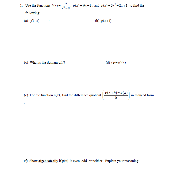 1. Use the functions f(x) =
3x
8(х) — бх-1, and p(x) - 3x3 - 2x +1 to find the
following:
(a) f(-x)
(b) p(x+1)
(c) What is the domain of f?
(d) (p-g)(x)
P(x+h)-p(x)
(e) For the function p(x), find the difference quotient
in reduced form.
h
(f) Show algebraically if p(x) is even, odd, or neither. Explain your reasoning.
