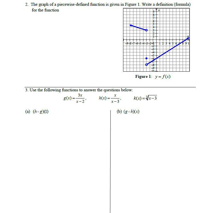 2. The graph of a piecewise-defined function is given in Figure 1. Write a definition (formula)
for the function
Figure 1: y= f(x)
3. Use the following functions to answer the questions below:
3x
g(x):
h(x) =
k(x)=x-3
%3D
х-2
x-3
(a) (hog)(1)
(b) (go h)(x)
