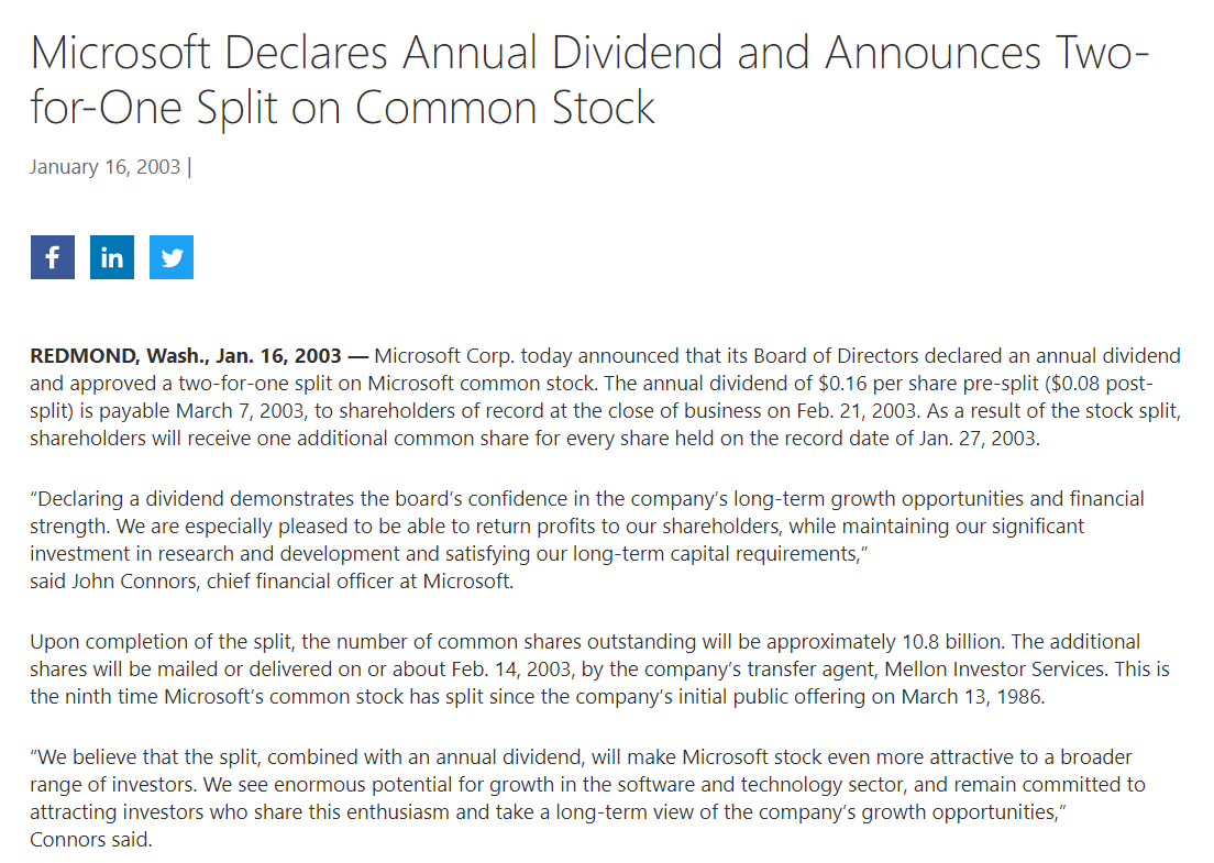 Microsoft Declares Annual Dividend and Announces Two-
for-One Split on Common Stock
January 16, 2003 ||
f
in
REDMOND, Wash., Jan. 16, 2003 – Microsoft Corp. today announced that its Board of Directors declared an annual dividend
and approved a two-for-one split on Microsoft common stock. The annual dividend of $0.16 per share pre-split ($0.08 post-
split) is payable March 7, 2003, to shareholders of record at the close of business on Feb. 21, 2003. As a result of the stock split,
shareholders will receive one additional common share for every share held on the record date of Jan. 27, 2003.
"Declaring a dividend demonstrates the board's confidence in the company's long-term growth opportunities and financial
strength. We are especially pleased to be able to return profits to our shareholders, while maintaining our significant
investment in research and development and satisfying our long-term capital requirements,"
said John Connors, chief financial officer at Microsoft.
Upon completion of the split, the number of common shares outstanding will be approximately 10.8 billion. The additional
shares will be mailed or delivered on or about Feb. 14, 2003, by the company's transfer agent, Mellon Investor Services. This is
the ninth time Microsoft's common stock has split since the company's initial public offering on March 13, 1986.
"We believe that the split, combined with an annual dividend, will make Microsoft stock even more attractive to a broader
range of investors. We see enormous potential for growth in the software and technology sector, and remain committed to
attracting investors who share this enthusiasm and take a long-term view of the company's growth opportunities,"
Connors said.
