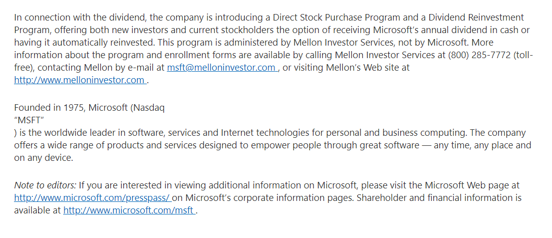 In connection with the dividend, the company is introducing a Direct Stock Purchase Program and a Dividend Reinvestment
Program, offering both new investors and current stockholders the option of receiving Microsoft's annual dividend in cash or
having it automatically reinvested. This program is administered by Mellon Investor Services, not by Microsoft. More
information about the program and enrollment forms are available by calling Mellon Investor Services at (800) 285-7772 (toll-
free), contacting Mellon by e-mail at msft@melloninvestor.com, or visiting Mellon's Web site at
http://www.melloninvestor.com.
Founded in 1975, Microsoft (Nasdaq
"MSFT"
) is the worldwide leader in software, services and Internet technologies for personal and business computing. The company
offers a wide range of products and services designed to empower people through great software – any time, any place and
on any device.
Note to editors: If you are interested in viewing additional information on Microsoft, please visit the Microsoft Web page at
http://www.microsoft.com/presspass/ on Microsoft's corporate information pages. Shareholder and financial information is
available at http://www.microsoft.com/msft.
