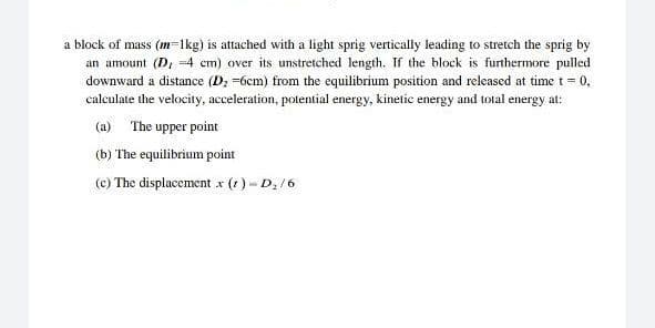 a block of mass (m=1kg) is attached with a light sprig vertically leading to stretch the sprig by
an amount (D, =4 cm) over its unstretched length. If the block is furthermore pulled
downward a distance (D; =6cm) from the equilibrium position and released at time t = 0,
calculate the velocity, acceleration, potential energy, kinetic energy and total energy at:
(a) The upper point
(b) The equilibrium point
(c) The displacement x (1) - D. /6
