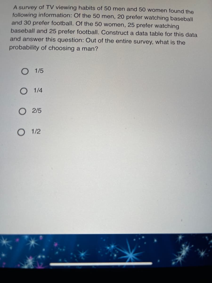 A survey of TV viewing habits of 50 men and 50 women found the
following information: Of the 50 men, 20 prefer watching baseball
and 30 prefer football. Of the 50 women, 25 prefer watching
baseball and 25 prefer football. Construct a data table for this data
and answer this question: Out of the entire survey, what is the
probability of choosing a man?
О 15
О 14
2/5
1/2
