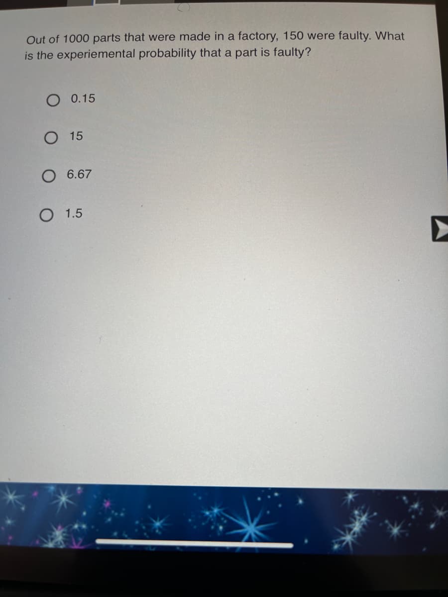 Out of 1000 parts that were made in a factory, 150 were faulty. What
is the experiemental probability that a part is faulty?
O 0.15
О 15
O 6.67
О 1.5
