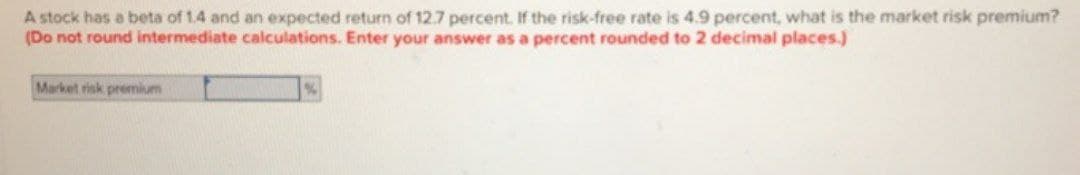 A stock has a beta of 1.4 and an expected return of 12.7 percent. If the risk-free rate is 4.9 percent, what is the market risk premium?
(Do not round intermediate calculations. Enter your answer as a percent rounded to 2 decimal places.)
Market risk premium
