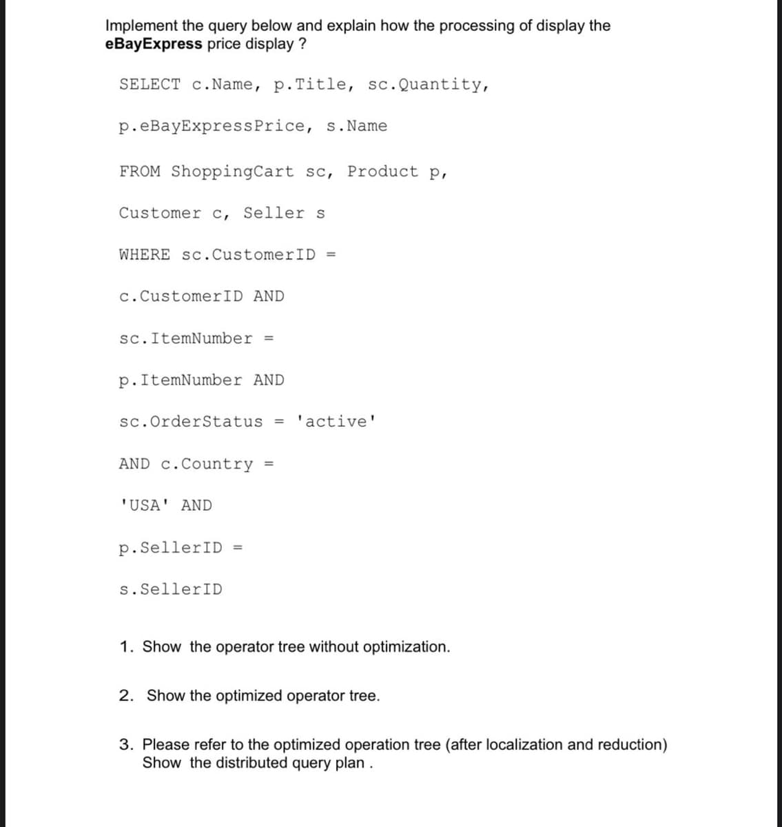 Implement the query below and explain how the processing of display the
eBayExpress price display ?
SELECT c.Name, p.Title, sc.Quantity,
p.eBayExpressPrice, s.Name
FROM ShoppingCart sc, Product p,
Customer c, Seller s
WHERE Sc.CustomerID =
c.CustomerID AND
sc. ItemNumber =
p.ItemNumber AND
sc.OrderStatus
'active'
AND c.Country
%3D
'USA' AND
p.SellerID =
s.SellerID
1. Show the operator tree without optimization.
2. Show the optimized operator tree.
3. Please refer to the optimized operation tree (after localization and reduction)
Show the distributed query plan.
