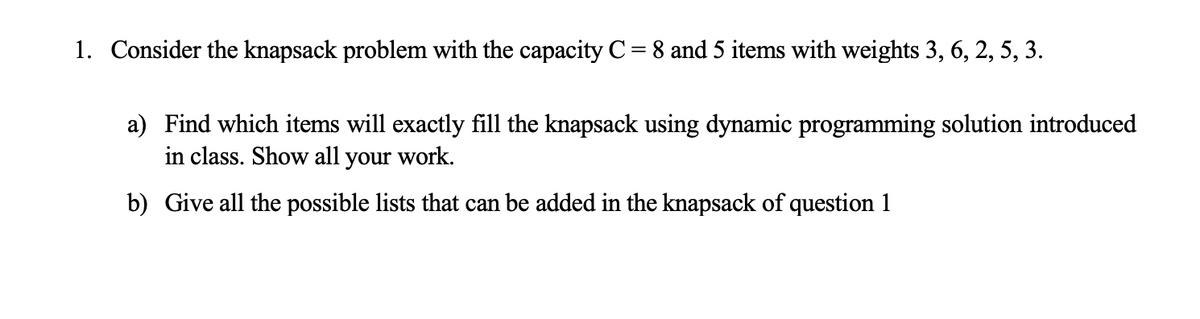 1. Consider the knapsack problem with the capacity C = 8 and 5 items with weights 3, 6, 2, 5, 3.
a) Find which items will exactly fill the knapsack using dynamic programming solution introduced
in class. Show all your work.
b) Give all the possible lists that can be added in the knapsack of question 1
