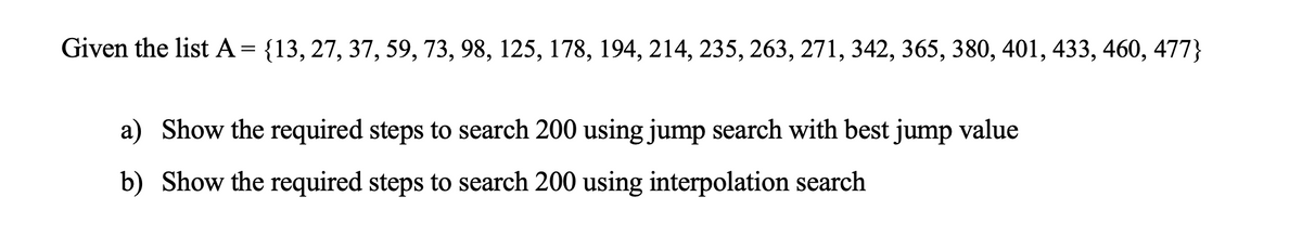 Given the list A= {13, 27, 37, 59, 73, 98, 125, 178, 194, 214, 235, 263, 271, 342, 365, 380, 401, 433, 460, 477}
a) Show the required steps to search 200 using jump search with best jump value
b) Show the required steps to search 200 using interpolation search
