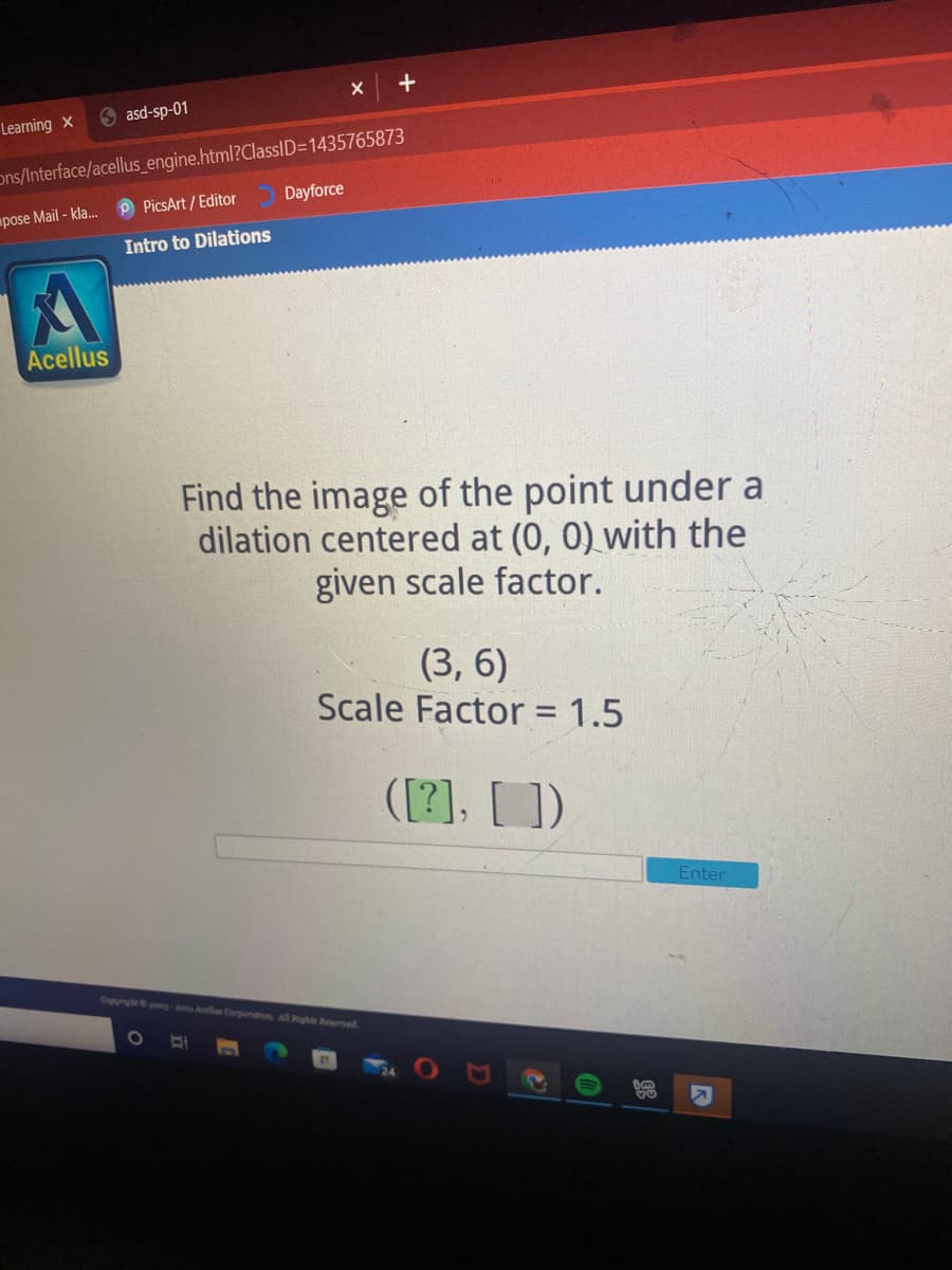 O asd-sp-01
Learning X
ons/Interface/acellus_engine.html?ClassID=1435765873
P PicsArt / Editor
Dayforce
pose Mail - kla.
Intro to Dilations
Acellus
Find the image of the point under a
dilation centered at (0, 0) with the
given scale factor.
(3, 6)
Scale Factor = 1.5
([2], [])
Enter
Cupyrightong- Alla Corponation All Righte Reerved.
