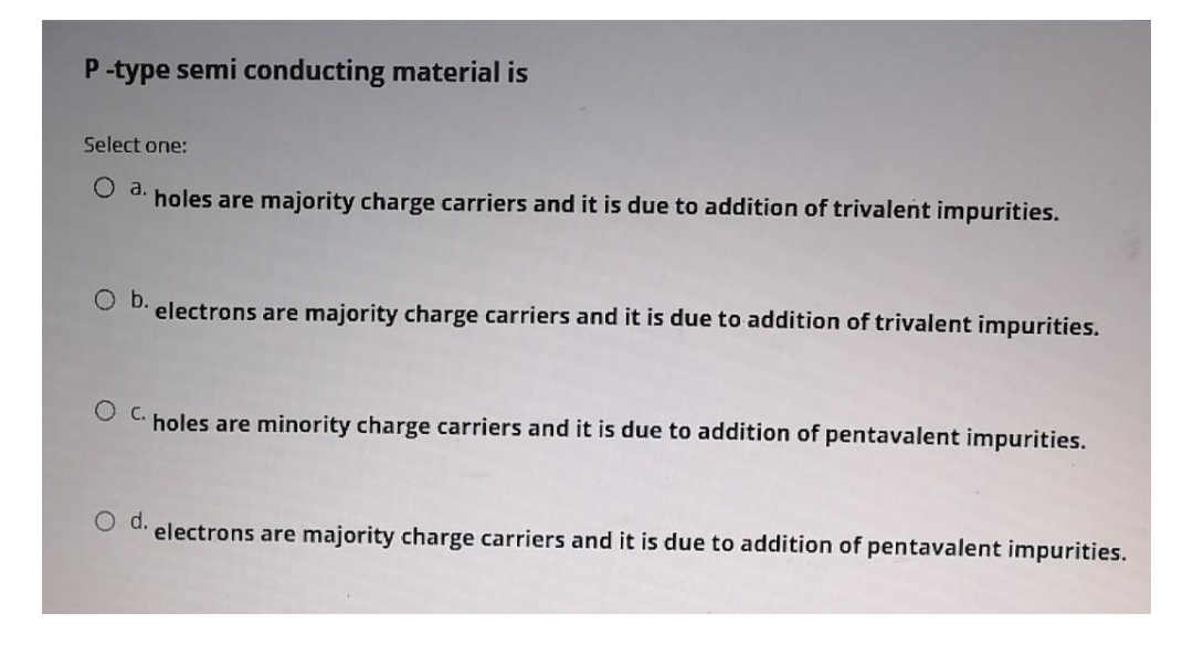 P-type semi conducting material is
Select one:
a.
holes are majority charge carriers and it is due to addition of trivalent impurities.
O b.
electrons are majority charge carriers and it is due to addition of trivalent impurities.
O c.
holes are minority charge carriers and it is due to addition of pentavalent impurities.
Od.
electrons are majority charge carriers and it is due to addition of pentavalent impurities.
