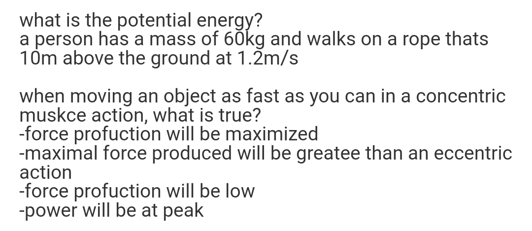 what is the potential energy?
a person has a mass of 60kg and walks on a rope thats
10m above the ground at 1.2m/s
when moving an object as fast as you can in a concentric
muskce action, what is true?
-force profuction will be maximized
-maximal force produced will be greatee than an eccentric
action
-force profuction will be low
-power will be at peak
