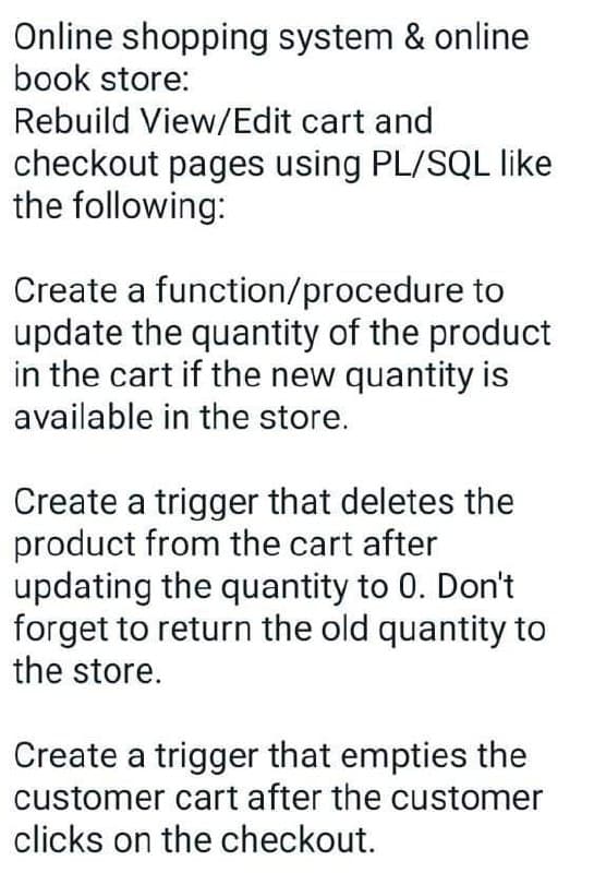 Online shopping system & online
book store:
Rebuild View/Edit cart and
checkout pages using PL/SQL like
the following:
Create a function/procedure to
update the quantity of the product
in the cart if the new quantity is
available in the store.
Create a trigger that deletes the
product from the cart after
updating the quantity to 0. Don't
forget to return the old quantity to
the store.
Create a trigger that empties the
customer cart after the customer
clicks on the checkout.
