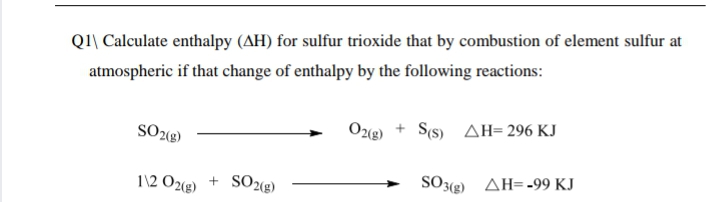 Q1\ Calculate enthalpy (AH) for sulfur trioxide that by combustion of element sulfur at
atmospheric if that change of enthalpy by the following reactions:
SO2«g)
O2(g) + S(s) AH= 296 KJ
1\2 O2(g)
SO28)
SO3(g) AH=-99 KJ
