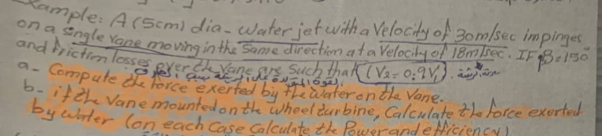 ple: Arscm) dia- Water jetwitha Velocidy of 3om/sec impinges
and Ae Yane moving in the Same direction ataVelocity of 18msec. IFBE150
b- if Zhe Vane mounted on the Wheel durbine, Calculate te orce exerted
by wbter (on each Case Calculate te Powerandetticiency)
riction loses
a- Compute de force exertad by
9- Cormpute or uch thak(Va- 0,9V). aen
'F2 Vane mounted on te wheel durbine, Calculate the force exerted
Py ubter (on each Case Galculate the PowerandeHiciency
terente Vane.
