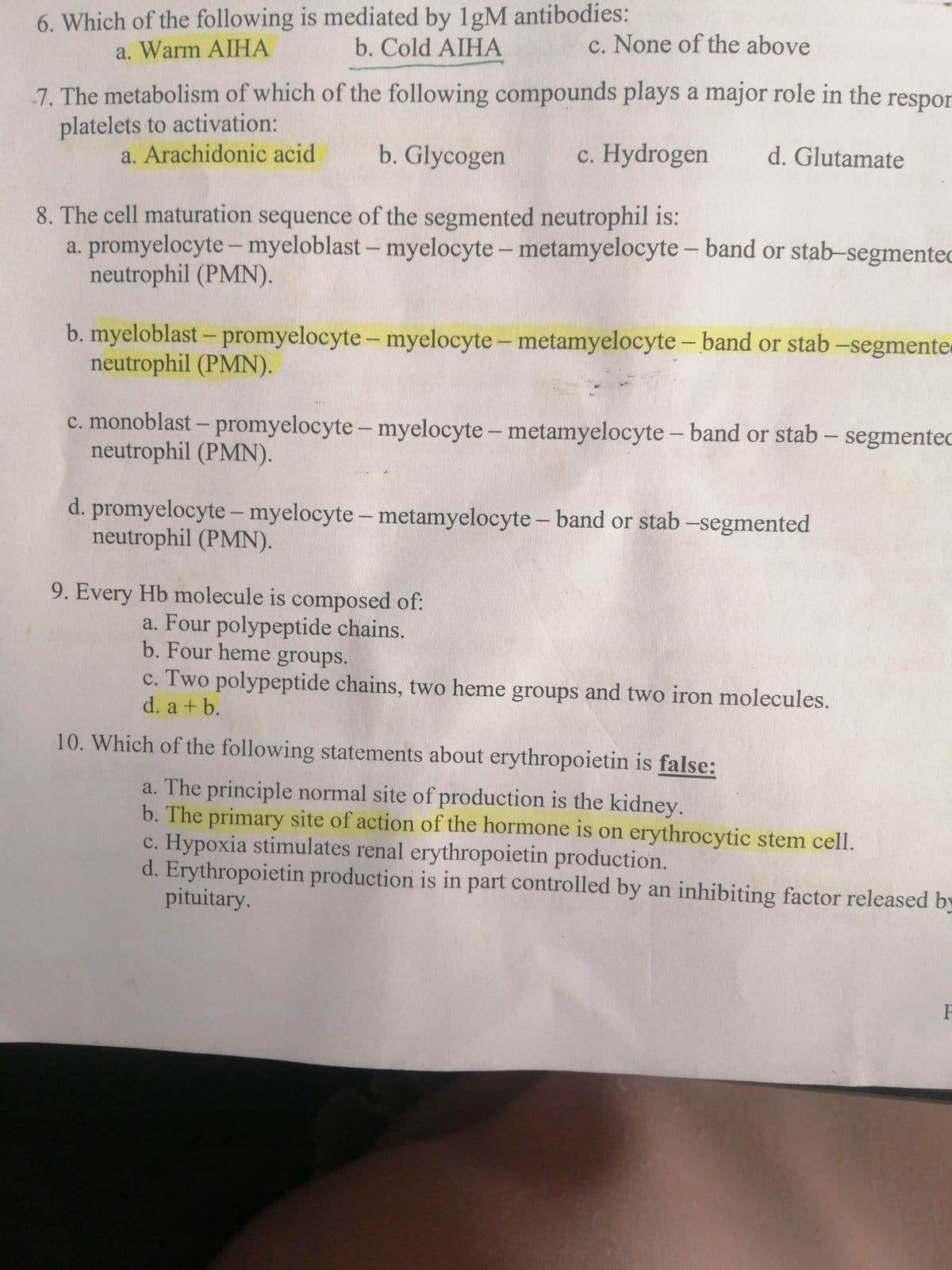 6. Which of the following is mediated by 1gM antibodies:
a. Warm AIHA
b. Cold AIHA
c. None of the above
7. The metabolism of which of the following compounds plays a major role in the respor
platelets to activation:
a. Arachidonic acid
b. Glycogen
c. Hydrogen
d. Glutamate
8. The cell maturation sequence of the segmented neutrophil is:
a. promyelocyte– myeloblast – myelocyte – metamyelocyte – band or stab-segmented
neutrophil (PMN).
b. myeloblast – promyelocyte – myelocyte - metamyelocyte – band or stab -segmente
neutrophil (PMN).
c. monoblast – promyelocyte - myelocyte - metamyelocyte - band or stab - segmentec
neutrophil (PMN).
d. promyelocyte- myelocyte - metamyelocyte - band or stab -segmented
neutrophil (PMN).
9. Every Hb molecule is composed of:
a. Four polypeptide chains.
b. Four heme groups.
c. Two polypeptide chains, two heme groups and two iron molecules.
d. a + b.
10. Which of the following statements about erythropoietin is false:
a. The principle normal site of production is the kidney.
b. The primary site of action of the hormone is on erythrocytic stem cell.
c. Hypoxia stimulates renal erythropoietin production.
d. Erythropoietin production is in part controlled by an inhibiting factor released by
pituitary.
P
