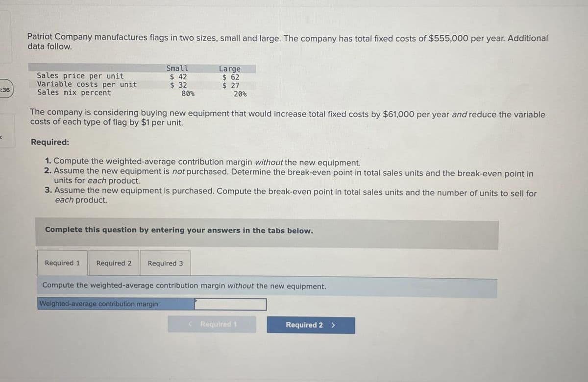 Patriot Company manufactures flags in two sizes, small and large. The company has total fixed costs of $555,000 per year. Additional
data follow.
Sales price per unit
Variable costs per unit
Small
$ 42
$ 32
$
Large
62
$ 27
3:36
Sales mix percent
80%
20%
<
The company is considering buying new equipment that would increase total fixed costs by $61,000 per year and reduce the variable
costs of each type of flag by $1 per unit.
Required:
1. Compute the weighted-average contribution margin without the new equipment.
2. Assume the new equipment is not purchased. Determine the break-even point in total sales units and the break-even point in
units for each product.
3. Assume the new equipment is purchased. Compute the break-even point in total sales units and the number of units to sell for
each product.
Complete this question by entering your answers in the tabs below.
Required 1 Required 2
Required 3
Compute the weighted-average contribution margin without the new equipment.
Weighted-average contribution margin
< Required 1
Required 2 >