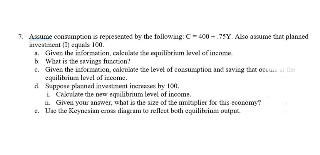 7. Assume consumption is represented by the following: C = 400+.75Y. Also assume that planned
investment (I) equals 100.
a. Given the information, calculate the equilibrium level of income.
b. What is the savings function?
c. Given the information, calculate the level of consumption and saving that occurs at the
equilibrium level of income.
d. Suppose planned investment increases by 100.
i. Calculate the new equilibrium level of income.
ii. Given your answer, what is the size of the multiplier for this economy?
e. Use the Keynesian cross diagram to reflect both equilibrium output.