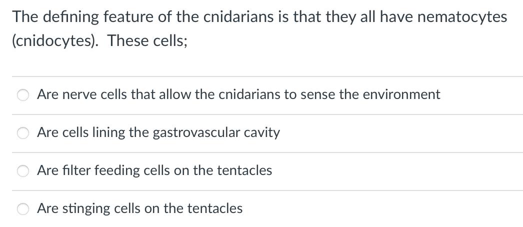 The defining feature of the cnidarians is that they all have nematocytes
(cnidocytes). These cells;
Are nerve cells that allow the cnidarians to sense the environment
Are cells lining the gastrovascular cavity
Are filter feeding cells on the tentacles
Are stinging cells on the tentacles
