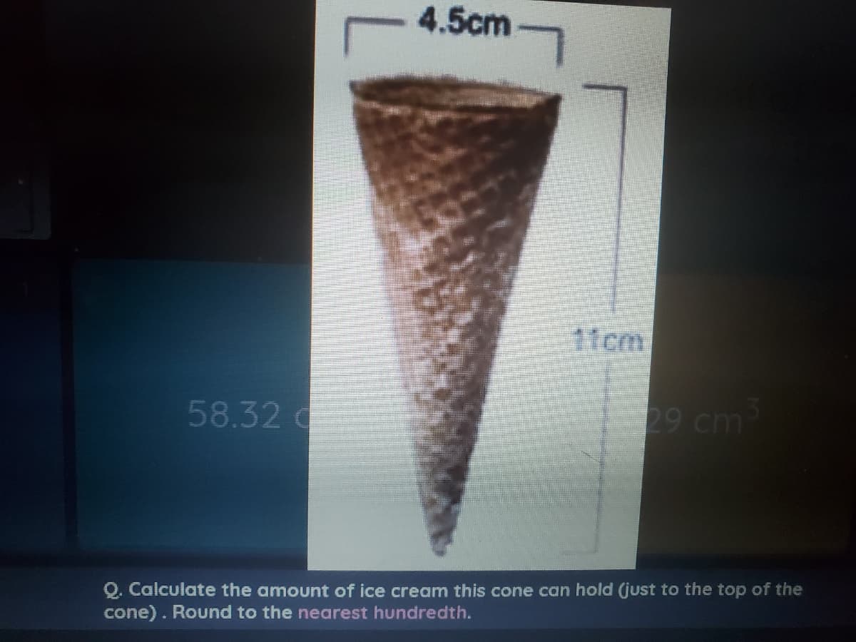 4.5cm
1fcm
58.32 d
29 cm
Q. Calculate the amount of ice cream this cone can hold (just to the top of the
cone). Round to the nearest hundredth.
