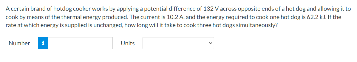 A certain brand of hotdog cooker works by applying a potential difference of 132 V across opposite ends of a hot dog and allowing it to
cook by means of the thermal energy produced. The current is 10.2 A, and the energy required to cook one hot dog is 62.2 kJ. If the
rate at which energy is supplied is unchanged, how long will it take to cook three hot dogs simultaneously?
Number
i
Units