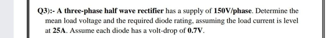 Q3):- A three-phase half wave rectifier has a supply of 150V/phase. Determine the
mean load voltage and the required diode rating, assuming the load current is level
at 25A. Assume each diode has a volt-drop of 0.7V.
