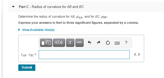 Part C - Radius of curvature for AB and BC
Determine the radius of curvature for AB, PAB, and for BC, PBC-
Express your answers in feet to three significant figures, separated by a comma.
