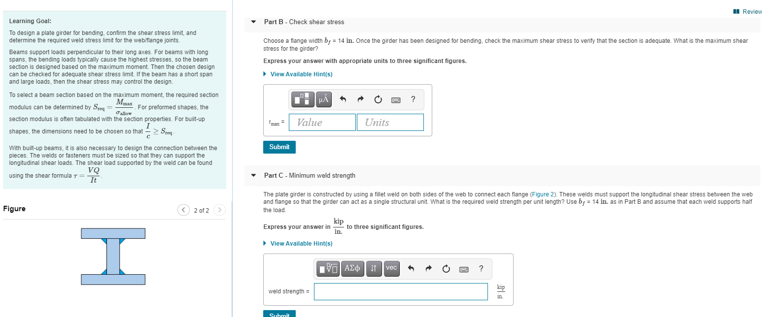 Learning Goal:
Part B- Check shear stress
To design a plate girder for bending, confirm the shear stress limit, and
determine the required weld stress limit for the web/flange joints.
Choose a flange width bf = 14 in. Once the girder has been designed for bending, check the maximum shear stress to verify that the section is adequate. What is the maximum shear
stress for the girder?
Beams support loads perpendicular to their long axes. For beams with long
spans, the bending loads typically cause the highest stresses, so the beam
section is designed based on the maximum moment. Then the chosen design
can be checked for adequate shear stress limit. If the beam has a short span
and large loads, then the shear stress may control the design.
Express your answer with appropriate units to three significant figures.
> View Available Hint(s)
To select a beam section based on the maximum moment, the required section
Mmax
HA
?
modulus can be determined by Sreg =
For preformed shapes, the
Oallow
section modulus is often tabulated with the section properties. For built-up
Value
Units
shapes, the dimensions need to be chosen so that -> Sreg
Submit
With built-up beams, it is also necessary to design the connection between the
pieces. The welds or fasteners must be sized so that they can support the
longitudinal shear loads. The shear load supported by the weld can be found
VQ
It
using the shear formula T=
Part C - Minimum weld strength
The plate girder is constructed by using a fillet weld on both sides of the web to connect each flange (Figure 2). These welds must support the longitudinal shear stress between the we
and flange so that the girder can act as a single structural unit. What is the required weld strength per unit length? Use bf = 14 in. as in Part B and assume that each weld supports ha
Figure
2 of 2>
the load.
kip
to three significant figures.
in.
Express your answer in
I
• View Available Hint(s)
V AEO t
?
vec
kip
weld strength =
in
