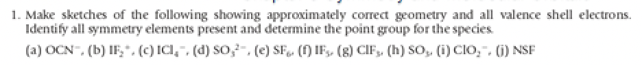 1. Make sketches of the following showing approximately correct geometry and all valence shell electrons.
Identify all symmetry elements present and determine the point group for the species.
(a) OCN", (b) IF₂". (c) ICI¸˜, (d) SO,², (e) SF₁. (f) IF₂ (g) CIF₂, (h) SO₂, (i) CIO,™, (j) NSF