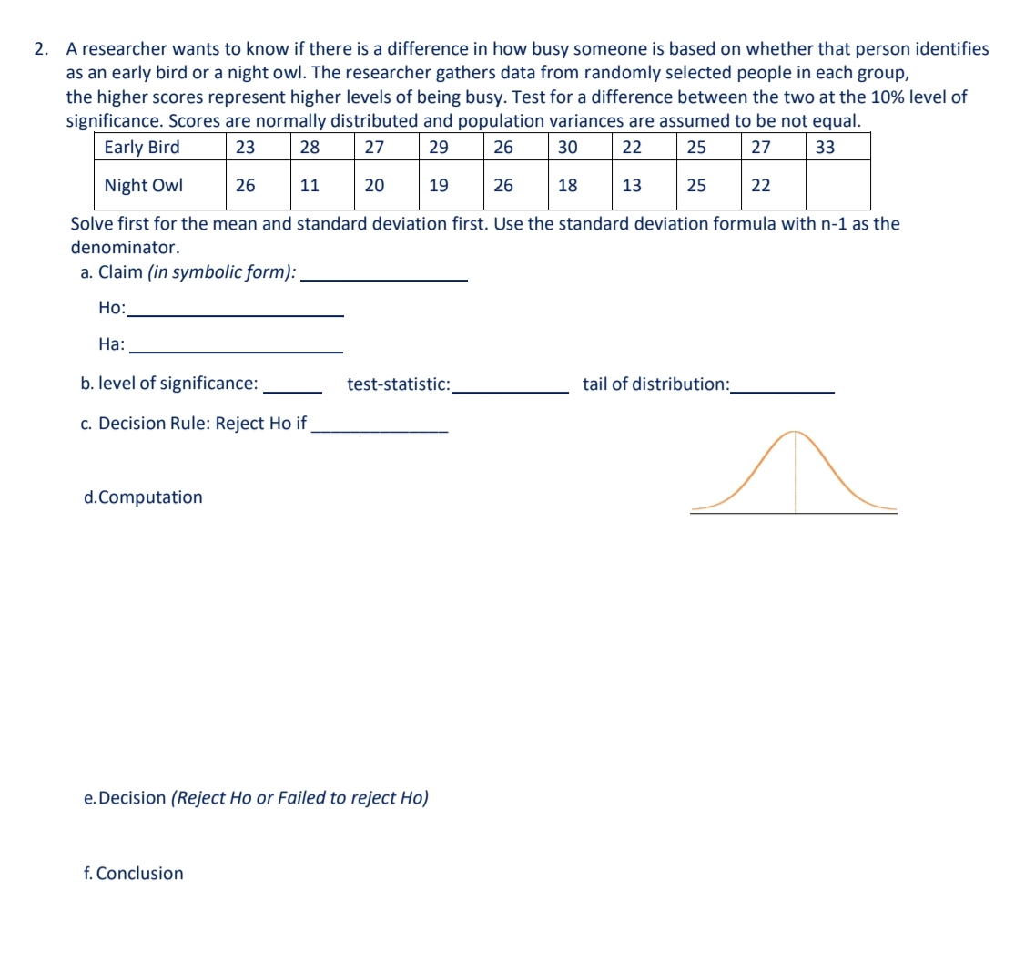 2. A researcher wants to know if there is a difference in how busy someone is based on whether that person identifies
as an early bird or a night owl. The researcher gathers data from randomly selected people in each group,
the higher scores represent higher levels of being busy. Test for a difference between the two at the 10% level of
significance. Scores are normally distributed and population variances are assumed to be not equal.
Early Bird
23
28
27
29
26
30
22
25
27
33
Night Owl
26
11
20
19
26
18
13
25
22
Solve first for the mean and standard deviation first. Use the standard deviation formula with n-1 as the
denominator.
a. Claim (in symbolic form): .
Họ:
На:
b. level of significance:
test-statistic:
tail of distribution:_
c. Decision Rule: Reject Ho if
d.Computation
e. Decision (Reject Ho or
led to reject Ho)
f. Conclusion
