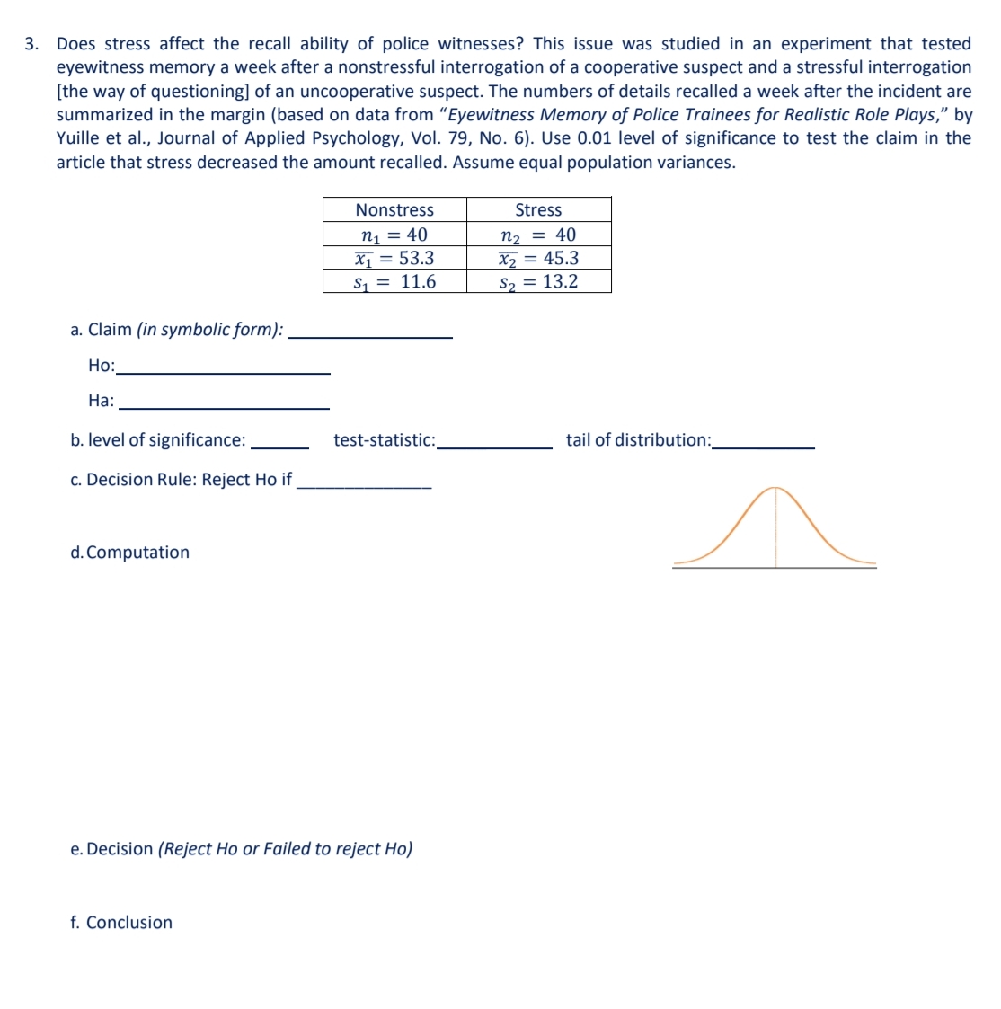 3. Does stress affect the recall ability of police witnesses? This issue was studied in an experiment that tested
eyewitness memory a week after a nonstressful interrogation of a cooperative suspect and a stressful interrogation
[the way of questioning] of an uncooperative suspect. The numbers of details recalled a week after the incident are
summarized in the margin (based on data from "Eyewitness Memory of Police Trainees for Realistic Role Plays," by
Yuille et al., Journal of Applied Psychology, Vol. 79, No. 6). Use 0.01 level of significance to test the claim in the
article that stress decreased the amount recalled. Assume equal population variances.
Nonstress
Stress
n1 = 40
X1 = 53.3
S1 = 11.6
n2 = 40
X2 = 45.3
S2 = 13.2
a. Claim (in symbolic form):
Но:
На:
b. level of significance:
test-statistic:
tail of distribution:_
c. Decision Rule: Reject Ho if
d. Computation
e. Decision (Reject Ho or Failed to reject Ho)
f. Conclusion
