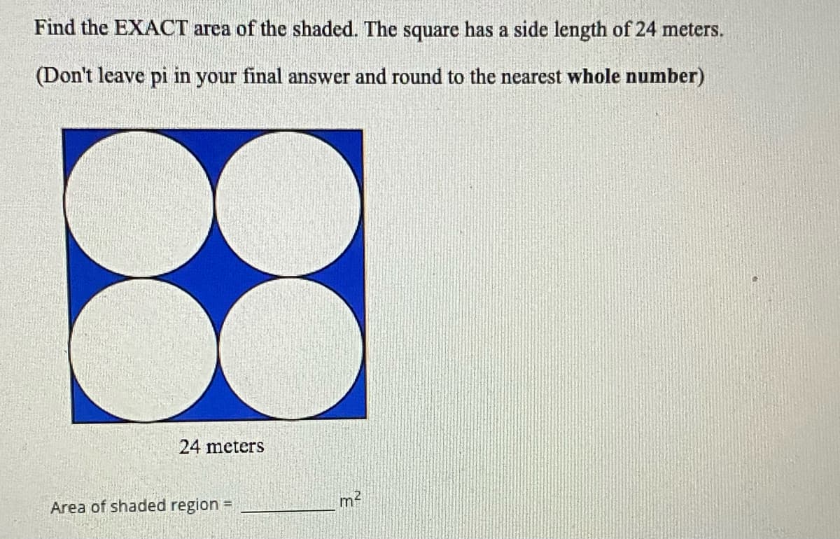 Find the EXACT area of the shaded. The square has a side length of 24 meters.
(Don't leave pi in your final answer and round to the nearest whole number)
24 meters
Area of shaded region =
m2
