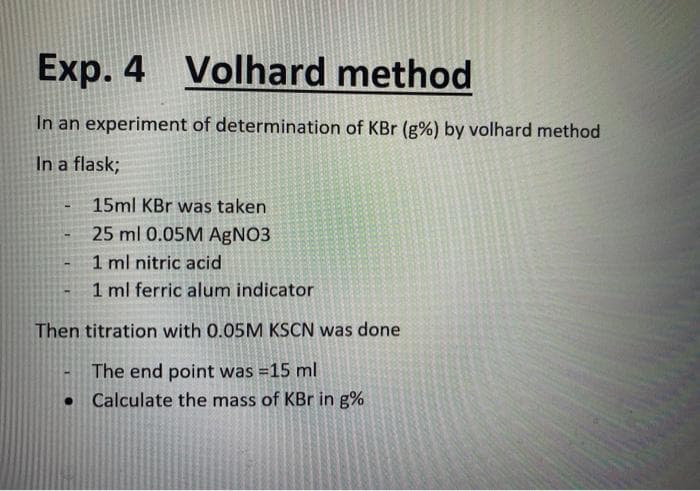 Exp. 4 Volhard method
In an experiment of determination of KBr (g%) by volhard method
In a flask;
15ml KBr was taken
25 ml 0.05M AgNO3
1 ml nitric acid
1 ml ferric alum indicator
Then titration with 0.05M KSCN was done
The end point was =15 ml
Calculate the mass of KBr in g%
