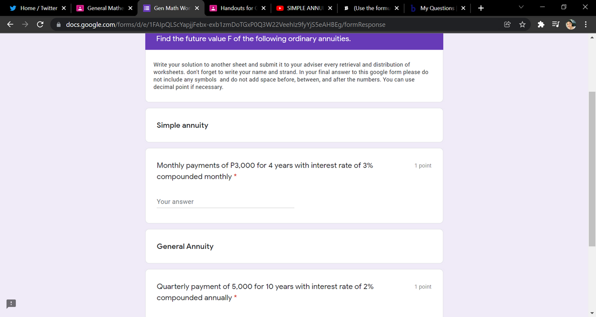 Home / Twitter X
A General Mathe X
E Gen Math Wor X
A Handouts for C X
SIMPLE ANNI ×
B (Use the formu X
My Questions ×
+
A docs.google.com/forms/d/e/1FAlpQLScYapjjFebx-exb1zmDoTGxP0Q3W22Veehlz9fyYjS5eAHBEg/formResponse
Find the future value F of the following ordinary annuities.
Write your solution to another sheet and submit it to your adviser every retrieval and distribution of
worksheets. don't forget to write your name and strand. In your final answer to this google form please do
not include any symbols and do not add space before, between, and after the numbers. You can use
decimal point if necessary.
Simple annuity
Monthly payments of P3,000 for 4 years with interest rate of 3%
1 point
compounded monthly *
Your answer
General Annuity
Quarterly payment of 5,00o0 for 10 years with interest rate of 2%
1 point
compounded annually *
...

