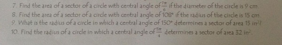 7. Find the area of a sector of a circle with central angle of if the diameter of the circle is 9 cm.
S. Find the area of a sector of a circle with central angle of 108° if the radius of the circle is 15 cm.
9. What is the radius of a circle in which a central angle of 150° determines a sector of area 15 in??
10. Find the radius of a circle in which a central angle of determines a sector of area 32 in.
