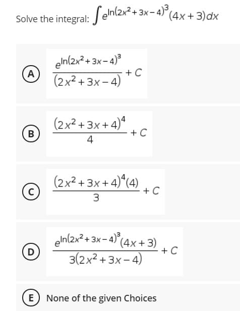 Solve the integral: J elnl2x+ 3x- 4)°(4x+3)dx
eln(2x2 + 3x- 4)°
A
(2x2 + 3x - 4)
+ C
(2x²+ 3x + 4)*
В
+ C
4
(2x² + 3x + 4)*(4)
+ C
3.
eln(2x2 + 3x- 4) (4x+ 3)
+ C
3(2x² + 3x - 4)
D
E None of the given Choices
