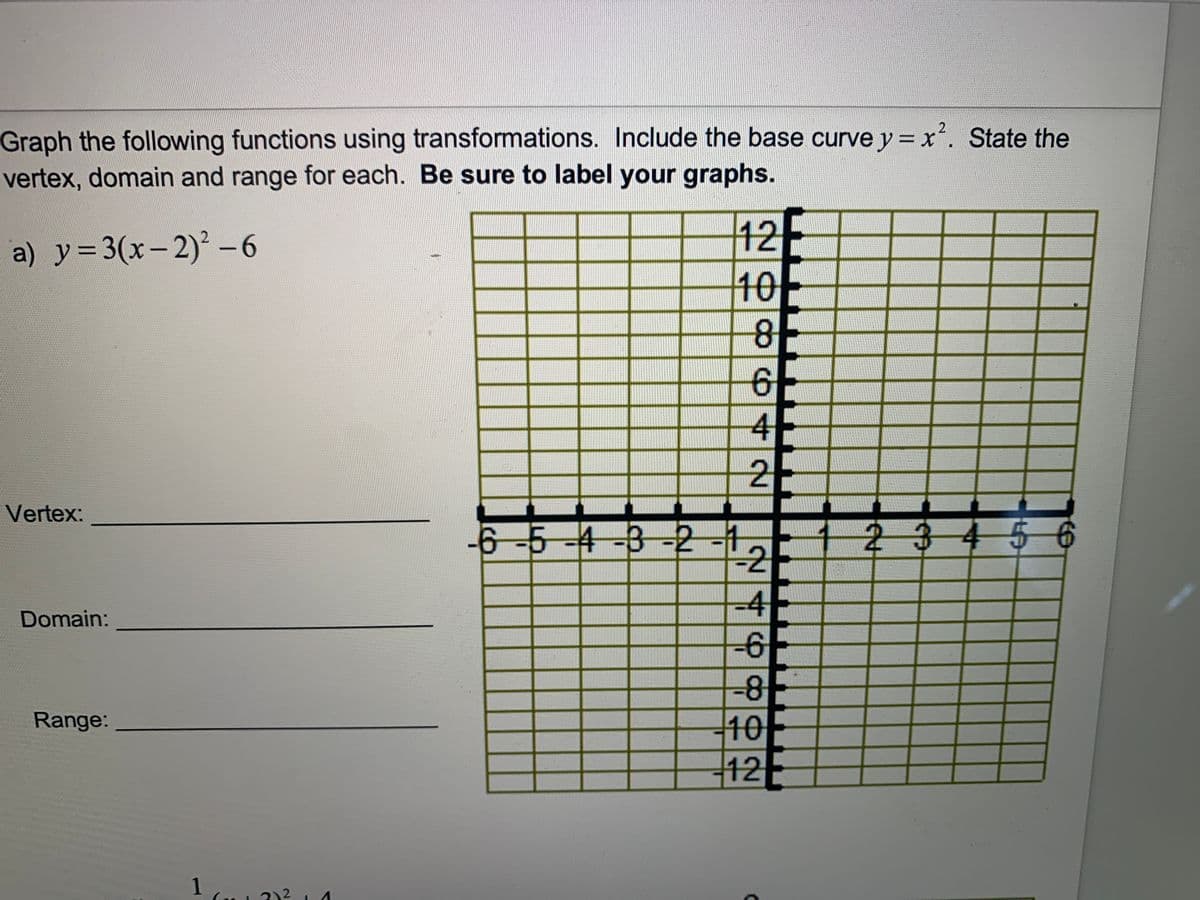 Graph the following functions using transformations. Include the base curve y = x. State the
vertex, domain and range for each. Be sure to label your graphs.
12
40
a) y=3(x- 2)² -6
4
Vertex:
6-5-4-3-2
2
23456
-4
Domain:
-6
Range:
10
12
2)2
