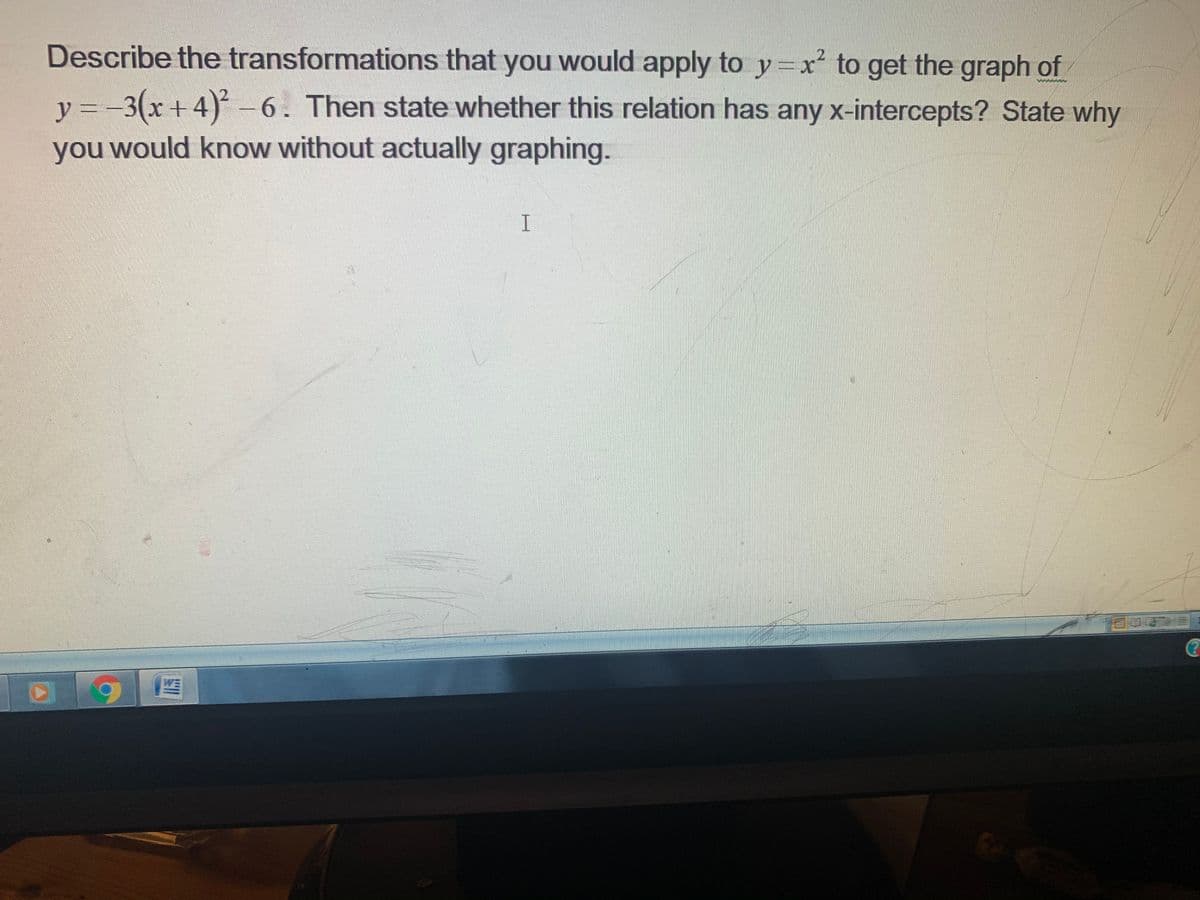 Describe the transformations that you would apply to y=x² to get the graph of
y = -3(x +4)-6. Then state whether this relation has any x-intercepts? State why
you would know without actually graphing.
I
WE
