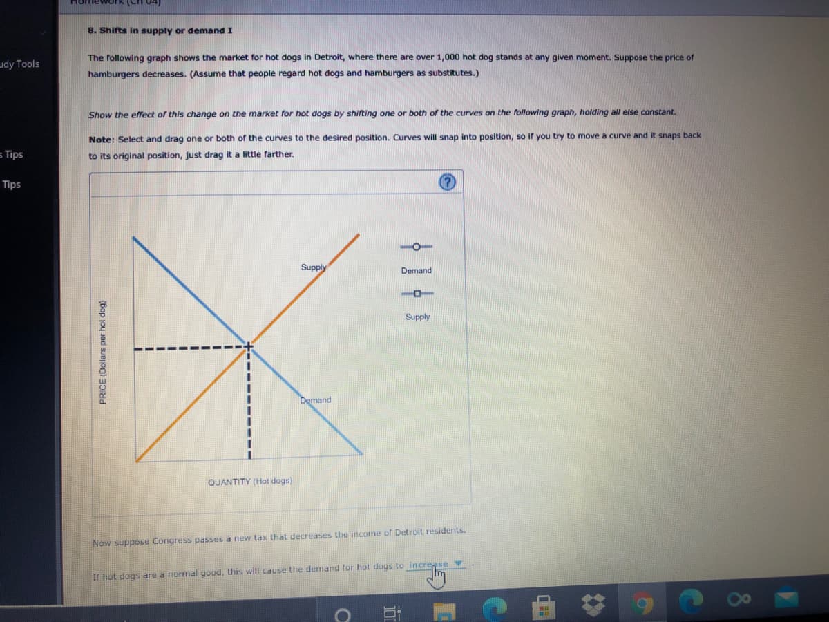 8. Shifts in supply or demand I
The following graph shows the market for hot dogs in Detroit, where there are over 1,000 hot dog stands at any given moment. Suppose the price of
hamburgers decreases. (Assume that people regard hot dogs and hamburgers as substitutes.)
Show the effect of this change on the market for hot dogs by shifting one or both of the curves on the following graph, holding all else constant.
Note: Select and drag one or both of the curves to the desired position. Curves will snap into position, so if you try to move a curve and it snaps back
to its original position, just drag it a little farther.
Supply
Demand
Supply
%3D
Demand
QUANTITY (Hot dogs)
Now suppose Congress passes a new tax that decreases the income of Detroit residents.
Ir hot dogs are a normal goud, this will cause the demand for hot dogs to incre
PRICE (Dollars per hol dog)
