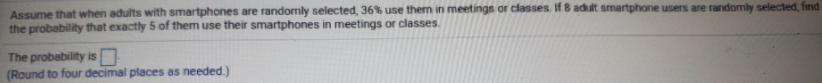 Assume that when adults with smartphones are randomly selected, 36% use them in meetings or classes. If 8 adult smartphone users are randomly selected, find
the probability that exactly 5 of them use their smartphones in meetings or classes.
The probability is
(Round to four decimal places as needed.)
