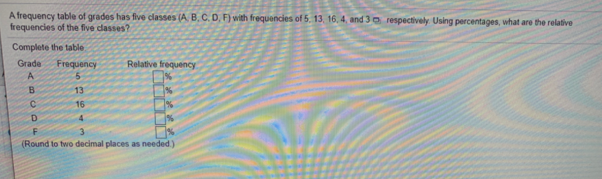 A frequency table of grades has five classes (A, B, C, D, F) with frequencies of 5, 13, 16, 4, and 3 o respectively. Using percentages, what are the relative
frequencies of the five classes?
Complete the table.
Grade
Frequency
Relative frequency.
A
%
13
%
16
4.
F.
(Round to two decimal places as needed.)
BCD
